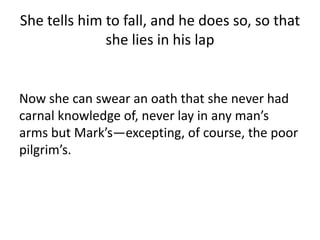 She tells him to fall, and he does so, so that
she lies in his lap
Now she can swear an oath that she never had
carnal knowledge of, never lay in any man’s
arms but Mark’s—excepting, of course, the poor
pilgrim’s.
 