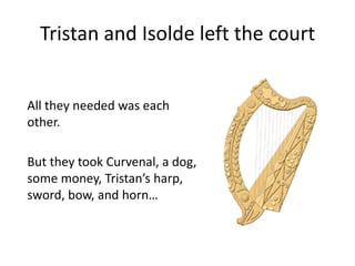 Tristan and Isolde left the court
All they needed was each
other.
But they took Curvenal, a dog,
some money, Tristan’s harp,
sword, bow, and horn…
 