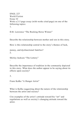 ENGL 227
World Fiction
Essay #2
Write a 2-3 page essay (with works cited page) on one of the
following topics:
1.
D.H. Lawrence “The Rocking Horse Winner”
·
Describe the relationship between mother and son in this story.
How is this relationship central to the story’s themes of luck,
money, and dysfunctional families?
2.
Shirley Jackson “The Lottery”
·
Describe the importance of tradition in the community depicted
in this story. What does the author appear to be saying about its
effects upon society?
3.
Franz Kafka “A Hunger Artist”
·
What is Kafka suggesting about the nature of the relationship
between the artist and society?
Cite examples of the artist’s attitude toward his “art” and
regulations as well as society’s changing attitude toward the
artist.
 