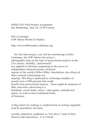 ENGL2310: Final Project Assignment
due Wednesday, June 24, 23:59 Central
PoCo Contempo
UIW Online World Lit Studies
http://uiwworldlitstudies.edublogs.org
For this final project, you will be contributing to PoCo
Contempo, the UIW Online University’s
ethnographic blog on the topic of postcolonial analysis in the
21st century. Initially, “postcolonial”
was applied to literature originating in the waves of
independence from previously colonized
regions of the world (1950s-1990s). Nonetheless, the effects of
those colonial relationships are
ongoing. This blog is dedicated to collecting examples of
current texts (1990-present) that could
benefit from postcolonial analysis. These might be instances of
film, television, advertising (i.e.
branding), social media, music, video games, and physical
spaces, as well as more traditional forms
of literature.
A blog (short for weblog) is a hybrid form of writing originally
used by journalists, but more
recently adopted by academics to “test drive” some of their
theories and experiences. It is a blend
 