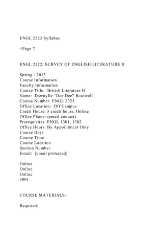 ENGL 2323 Syllabus
<Page 7
ENGL 2322: SURVEY OF ENGLISH LITERATURE II
Spring - 2013
Course Information
Faculty Information
Course Title: British Literature II
Name: Dawnylle “Dee Dee” Boutwell
Course Number: ENGL 2323
Office Location: Off Campus
Credit Hours: 3 credit hours; Online
Office Phone: (email contact)
Prerequisites: ENGL 1301, 1302
Office Hours: By Appointment Only
Course Days
Course Time
Course Location
Section Number
Email: [email protected]
Online
Online
Online
3001
COURSE MATERIALS:
Required:
 