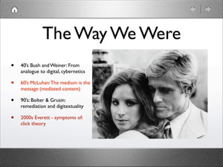 The Way We Were
•   40’s Bush and Weiner: From
    analogue to digital, cybernetics

•   60’s McLuhan: The medium is the
    message (mediated content)

•   90’s: Bolter & Grusin:
    remediation and digitextuality

•   2000s Everett - symptoms of:
    click theory
 
