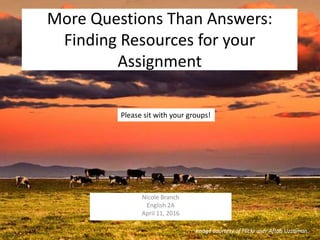 More Questions Than Answers:
Finding Resources for your
Assignment
Nicole Branch
English 2A
April 11, 2016
Please sit with your groups!
Image courtesy of Flickr user Aftab Uzzaman.
 
