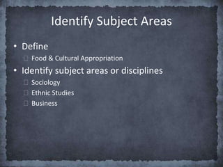 Identify Subject Areas
• Define
⮚ Food & Cultural Appropriation
• Identify subject areas or disciplines
⮚ Sociology
⮚ Ethnic Studies
⮚ Business
 