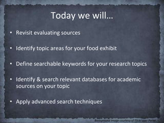 Today we will…
• Revisit evaluating sources
• Identify topic areas for your food exhibit
• Define searchable keywords for your research topics
• Identify & search relevant databases for academic
sources on your topic
• Apply advanced search techniques
Background image courtesy of Flickr user Paree.
 
