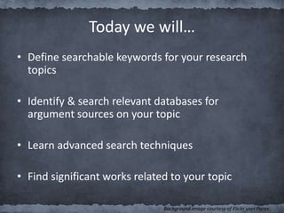 Today we will…
• Define searchable keywords for your research
topics
• Identify & search relevant databases for
argument sources on your topic
• Learn advanced search techniques
• Find significant works related to your topic
Background image courtesy of Flickr user Paree.
 