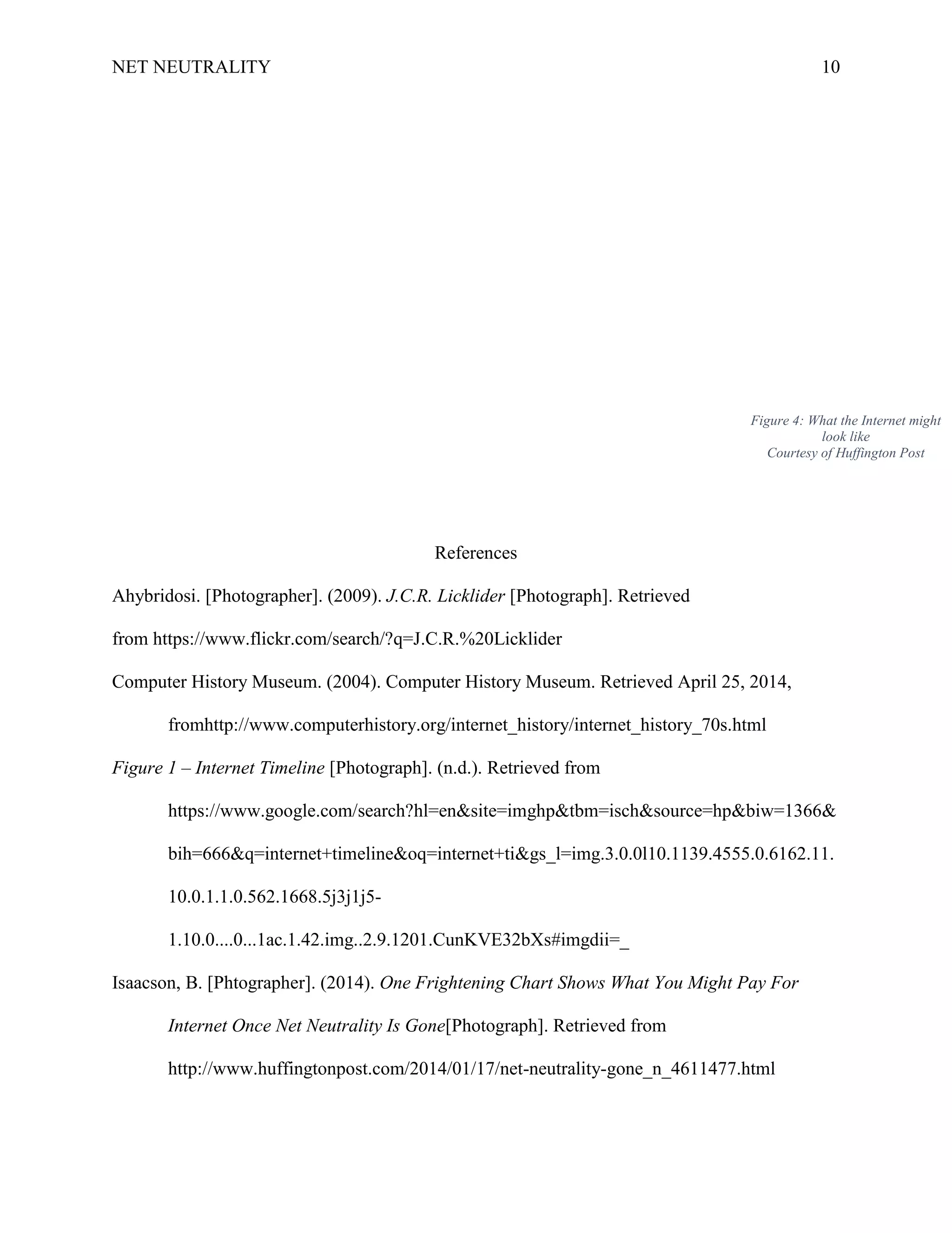 NET NEUTRALITY 10
References
Ahybridosi. [Photographer]. (2009). J.C.R. Licklider [Photograph]. Retrieved
from https://www.flickr.com/search/?q=J.C.R.%20Licklider
Computer History Museum. (2004). Computer History Museum. Retrieved April 25, 2014,
fromhttp://www.computerhistory.org/internet_history/internet_history_70s.html
Figure 1 – Internet Timeline [Photograph]. (n.d.). Retrieved from
https://www.google.com/search?hl=en&site=imghp&tbm=isch&source=hp&biw=1366&
bih=666&q=internet+timeline&oq=internet+ti&gs_l=img.3.0.0l10.1139.4555.0.6162.11.
10.0.1.1.0.562.1668.5j3j1j5-
1.10.0....0...1ac.1.42.img..2.9.1201.CunKVE32bXs#imgdii=_
Isaacson, B. [Phtographer]. (2014). One Frightening Chart Shows What You Might Pay For
Internet Once Net Neutrality Is Gone[Photograph]. Retrieved from
http://www.huffingtonpost.com/2014/01/17/net-neutrality-gone_n_4611477.html
Figure 4: What the Internet might
look like
Courtesy of Huffington Post
 