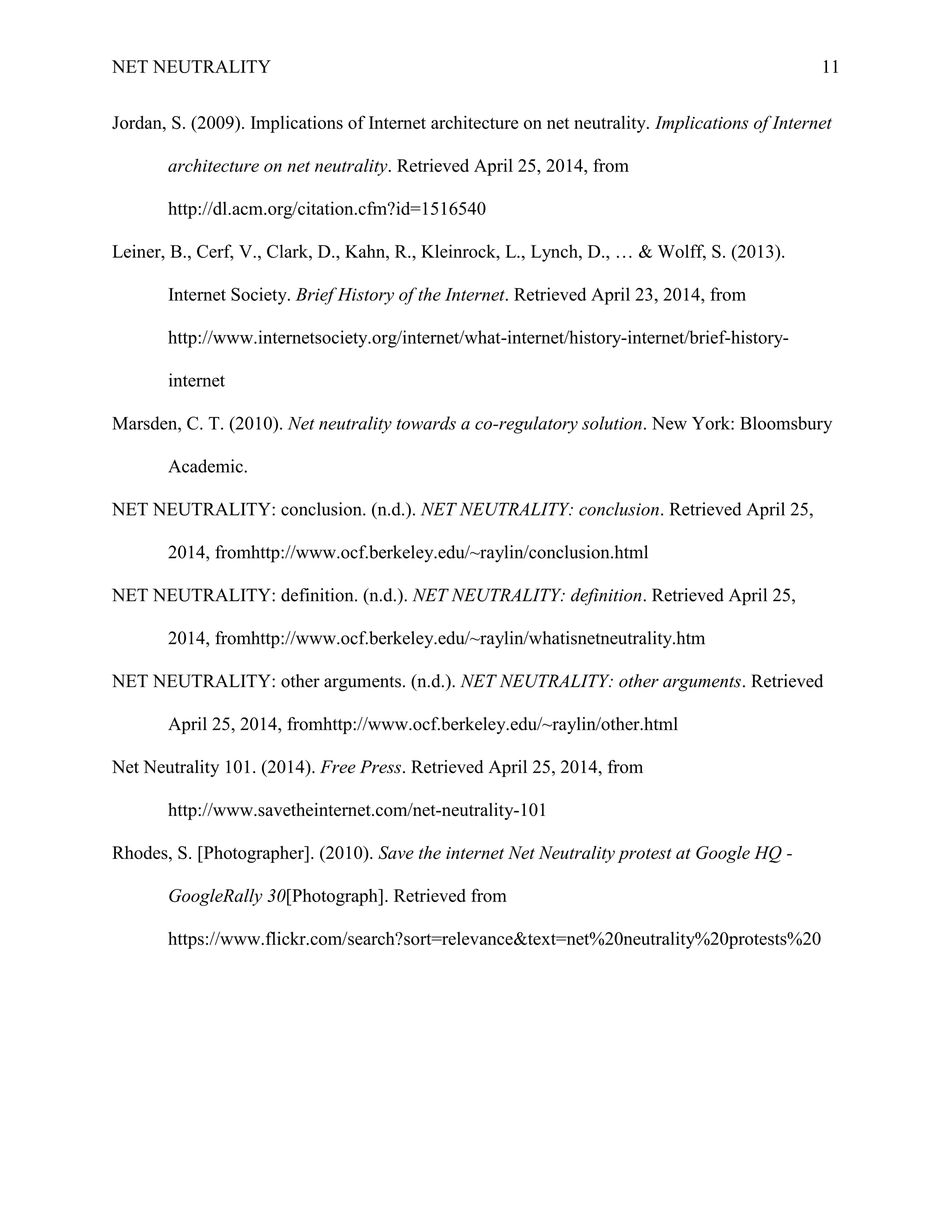 NET NEUTRALITY 11
Jordan, S. (2009). Implications of Internet architecture on net neutrality. Implications of Internet
architecture on net neutrality. Retrieved April 25, 2014, from
http://dl.acm.org/citation.cfm?id=1516540
Leiner, B., Cerf, V., Clark, D., Kahn, R., Kleinrock, L., Lynch, D., … & Wolff, S. (2013).
Internet Society. Brief History of the Internet. Retrieved April 23, 2014, from
http://www.internetsociety.org/internet/what-internet/history-internet/brief-history-
internet
Marsden, C. T. (2010). Net neutrality towards a co-regulatory solution. New York: Bloomsbury
Academic.
NET NEUTRALITY: conclusion. (n.d.). NET NEUTRALITY: conclusion. Retrieved April 25,
2014, fromhttp://www.ocf.berkeley.edu/~raylin/conclusion.html
NET NEUTRALITY: definition. (n.d.). NET NEUTRALITY: definition. Retrieved April 25,
2014, fromhttp://www.ocf.berkeley.edu/~raylin/whatisnetneutrality.htm
NET NEUTRALITY: other arguments. (n.d.). NET NEUTRALITY: other arguments. Retrieved
April 25, 2014, fromhttp://www.ocf.berkeley.edu/~raylin/other.html
Net Neutrality 101. (2014). Free Press. Retrieved April 25, 2014, from
http://www.savetheinternet.com/net-neutrality-101
Rhodes, S. [Photographer]. (2010). Save the internet Net Neutrality protest at Google HQ -
GoogleRally 30[Photograph]. Retrieved from
https://www.flickr.com/search?sort=relevance&text=net%20neutrality%20protests%20
 