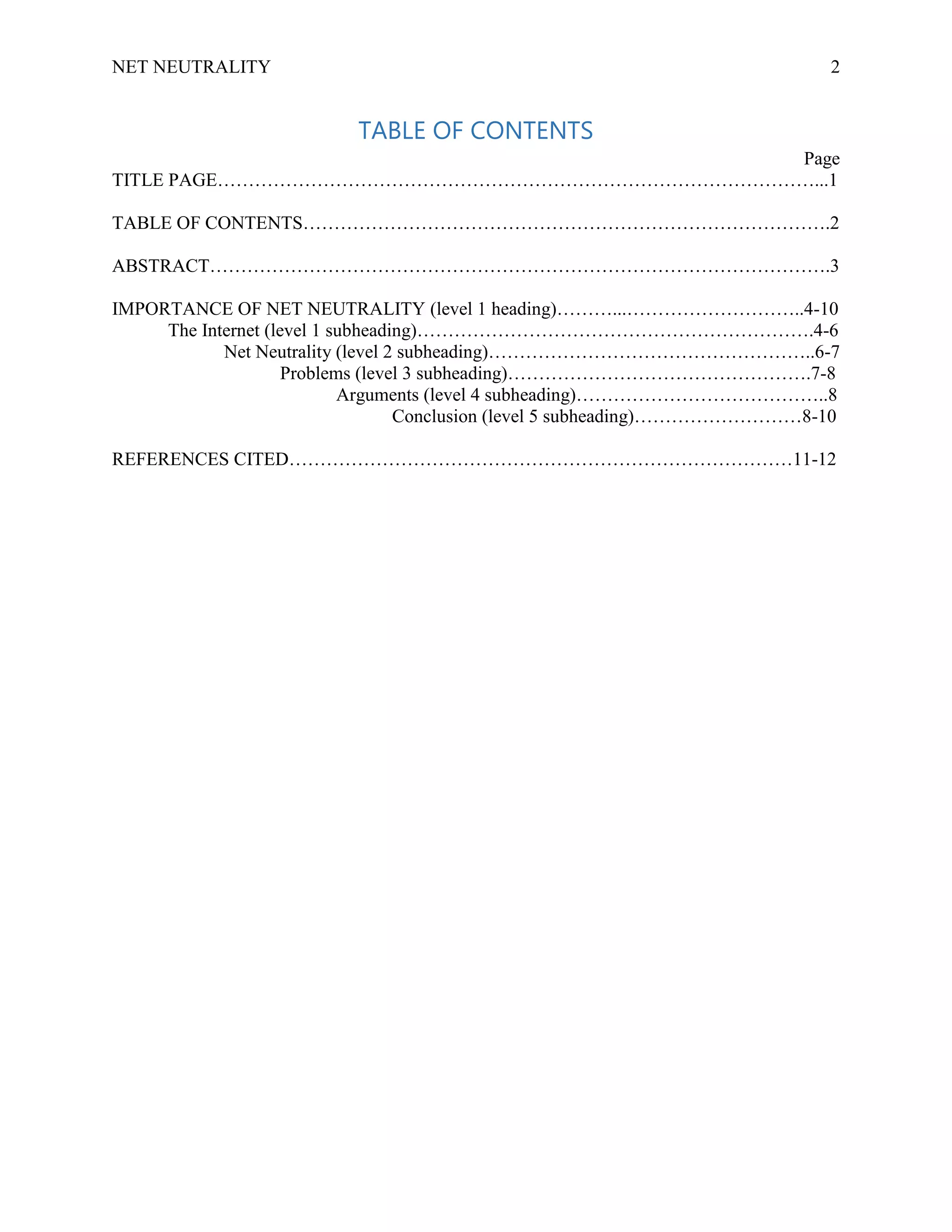 NET NEUTRALITY 2
TABLE OF CONTENTS
Page
TITLE PAGE……………………………………………………………………………………...1
TABLE OF CONTENTS………………………………………………………………………….2
ABSTRACT……………………………………………………………………………………….3
IMPORTANCE OF NET NEUTRALITY (level 1 heading)………...………………………..4-10
The Internet (level 1 subheading)……………………………………………………….4-6
Net Neutrality (level 2 subheading)……………………………………………..6-7
Problems (level 3 subheading)………………………………………….7-8
Arguments (level 4 subheading)…………………………………..8
Conclusion (level 5 subheading)………………………8-10
REFERENCES CITED………………………………………………………………………11-12
 