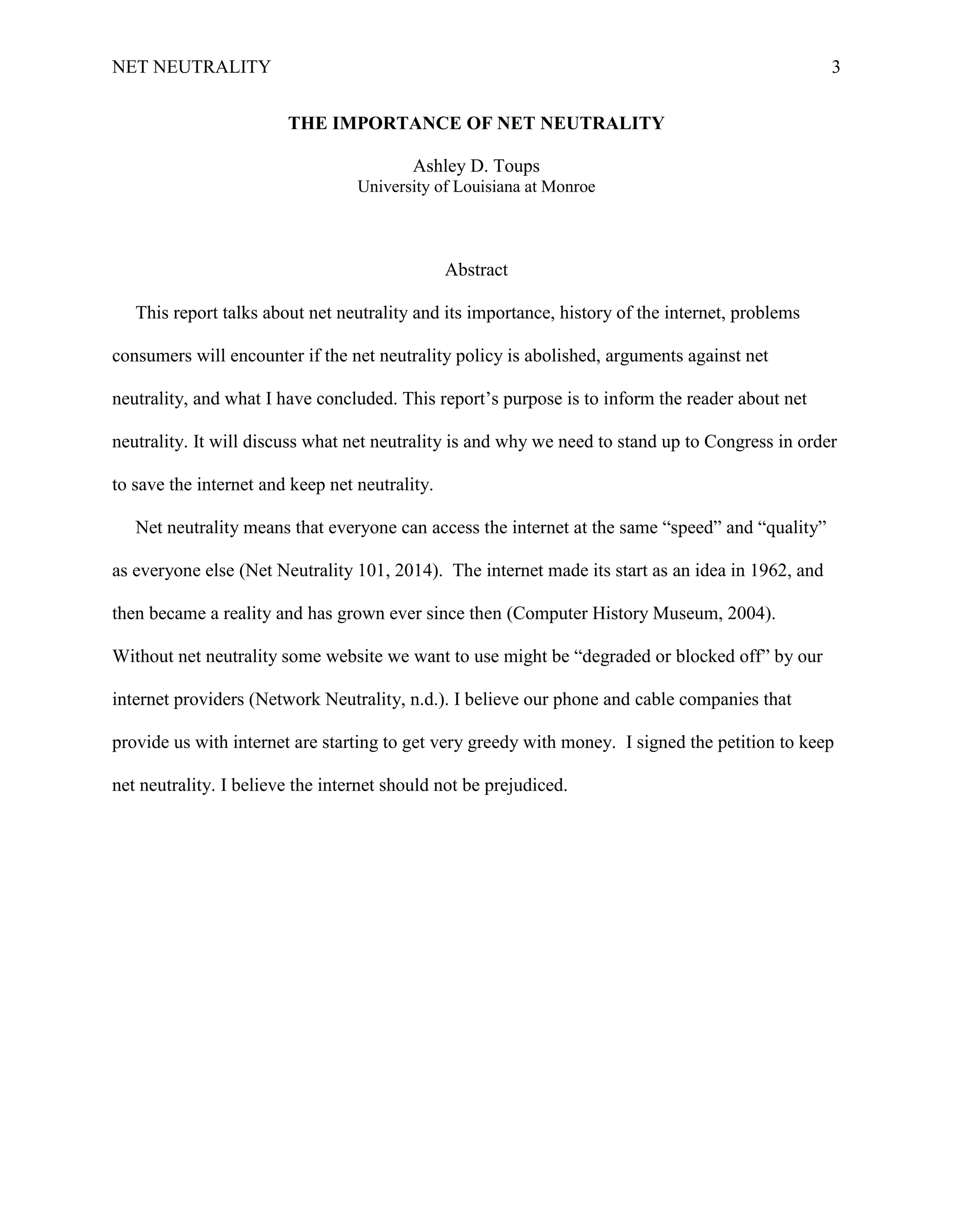 NET NEUTRALITY 3
THE IMPORTANCE OF NET NEUTRALITY
Ashley D. Toups
University of Louisiana at Monroe
Abstract
This report talks about net neutrality and its importance, history of the internet, problems
consumers will encounter if the net neutrality policy is abolished, arguments against net
neutrality, and what I have concluded. This report‟s purpose is to inform the reader about net
neutrality. It will discuss what net neutrality is and why we need to stand up to Congress in order
to save the internet and keep net neutrality.
Net neutrality means that everyone can access the internet at the same “speed” and “quality”
as everyone else (Net Neutrality 101, 2014). The internet made its start as an idea in 1962, and
then became a reality and has grown ever since then (Computer History Museum, 2004).
Without net neutrality some website we want to use might be “degraded or blocked off” by our
internet providers (Network Neutrality, n.d.). I believe our phone and cable companies that
provide us with internet are starting to get very greedy with money. I signed the petition to keep
net neutrality. I believe the internet should not be prejudiced.
 