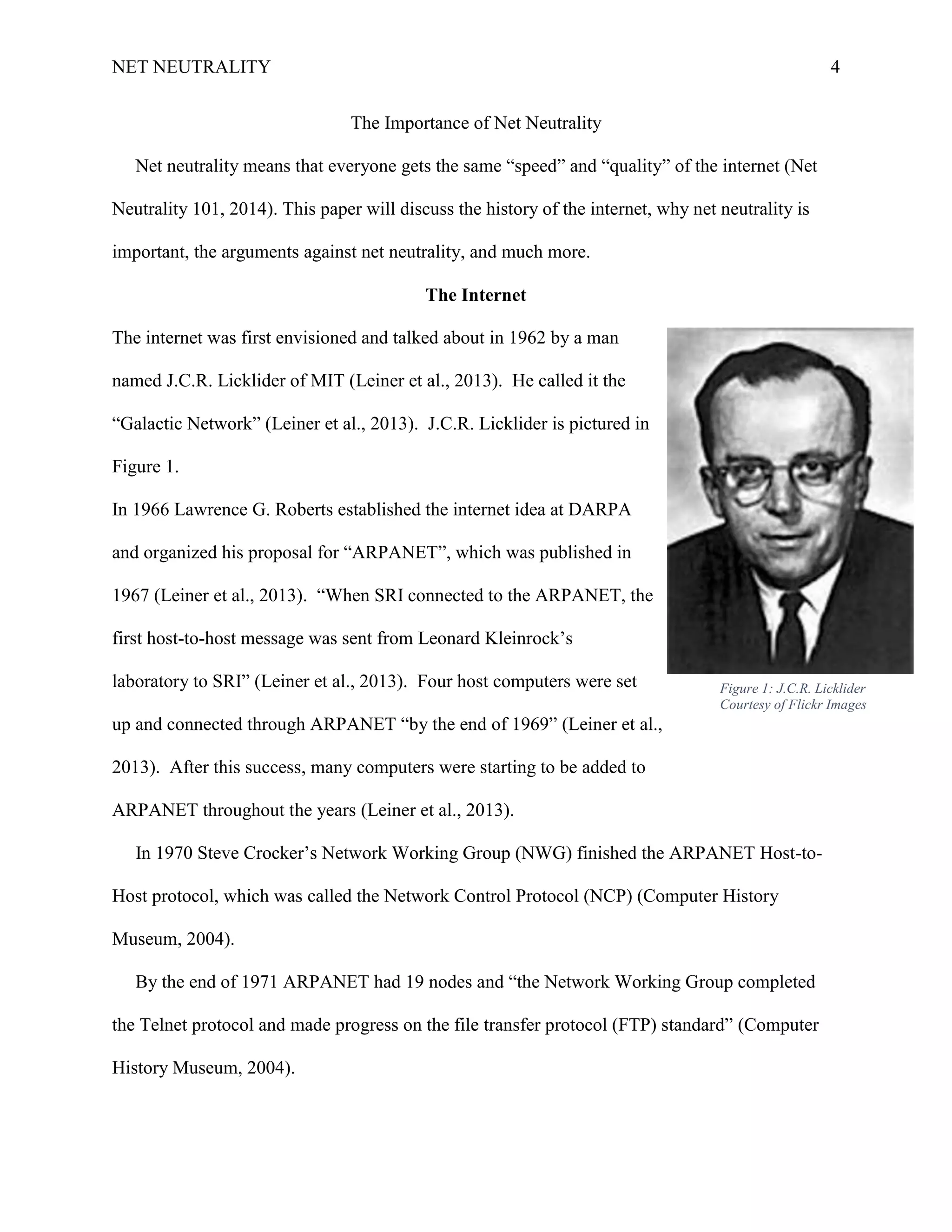 NET NEUTRALITY 4
The Importance of Net Neutrality
Net neutrality means that everyone gets the same “speed” and “quality” of the internet (Net
Neutrality 101, 2014). This paper will discuss the history of the internet, why net neutrality is
important, the arguments against net neutrality, and much more.
The Internet
The internet was first envisioned and talked about in 1962 by a man
named J.C.R. Licklider of MIT (Leiner et al., 2013). He called it the
“Galactic Network” (Leiner et al., 2013). J.C.R. Licklider is pictured in
Figure 1.
In 1966 Lawrence G. Roberts established the internet idea at DARPA
and organized his proposal for “ARPANET”, which was published in
1967 (Leiner et al., 2013). “When SRI connected to the ARPANET, the
first host-to-host message was sent from Leonard Kleinrock‟s
laboratory to SRI” (Leiner et al., 2013). Four host computers were set
up and connected through ARPANET “by the end of 1969” (Leiner et al.,
2013). After this success, many computers were starting to be added to
ARPANET throughout the years (Leiner et al., 2013).
In 1970 Steve Crocker‟s Network Working Group (NWG) finished the ARPANET Host-to-
Host protocol, which was called the Network Control Protocol (NCP) (Computer History
Museum, 2004).
By the end of 1971 ARPANET had 19 nodes and “the Network Working Group completed
the Telnet protocol and made progress on the file transfer protocol (FTP) standard” (Computer
History Museum, 2004).
Figure 1: J.C.R. Licklider
Courtesy of Flickr Images
 