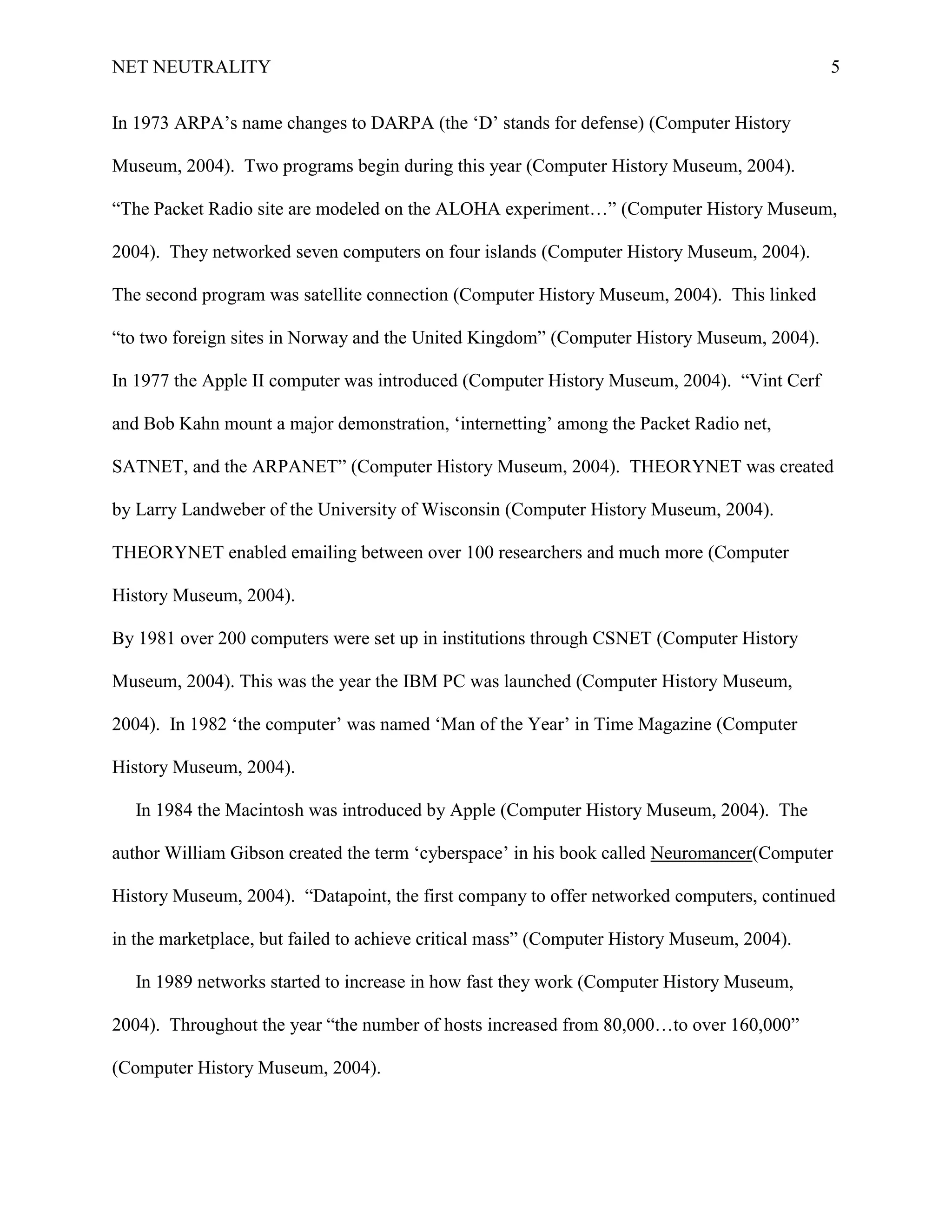 NET NEUTRALITY 5
In 1973 ARPA‟s name changes to DARPA (the „D‟ stands for defense) (Computer History
Museum, 2004). Two programs begin during this year (Computer History Museum, 2004).
“The Packet Radio site are modeled on the ALOHA experiment…” (Computer History Museum,
2004). They networked seven computers on four islands (Computer History Museum, 2004).
The second program was satellite connection (Computer History Museum, 2004). This linked
“to two foreign sites in Norway and the United Kingdom” (Computer History Museum, 2004).
In 1977 the Apple II computer was introduced (Computer History Museum, 2004). “Vint Cerf
and Bob Kahn mount a major demonstration, „internetting‟ among the Packet Radio net,
SATNET, and the ARPANET” (Computer History Museum, 2004). THEORYNET was created
by Larry Landweber of the University of Wisconsin (Computer History Museum, 2004).
THEORYNET enabled emailing between over 100 researchers and much more (Computer
History Museum, 2004).
By 1981 over 200 computers were set up in institutions through CSNET (Computer History
Museum, 2004). This was the year the IBM PC was launched (Computer History Museum,
2004). In 1982 „the computer‟ was named „Man of the Year‟ in Time Magazine (Computer
History Museum, 2004).
In 1984 the Macintosh was introduced by Apple (Computer History Museum, 2004). The
author William Gibson created the term „cyberspace‟ in his book called Neuromancer(Computer
History Museum, 2004). “Datapoint, the first company to offer networked computers, continued
in the marketplace, but failed to achieve critical mass” (Computer History Museum, 2004).
In 1989 networks started to increase in how fast they work (Computer History Museum,
2004). Throughout the year “the number of hosts increased from 80,000…to over 160,000”
(Computer History Museum, 2004).
 