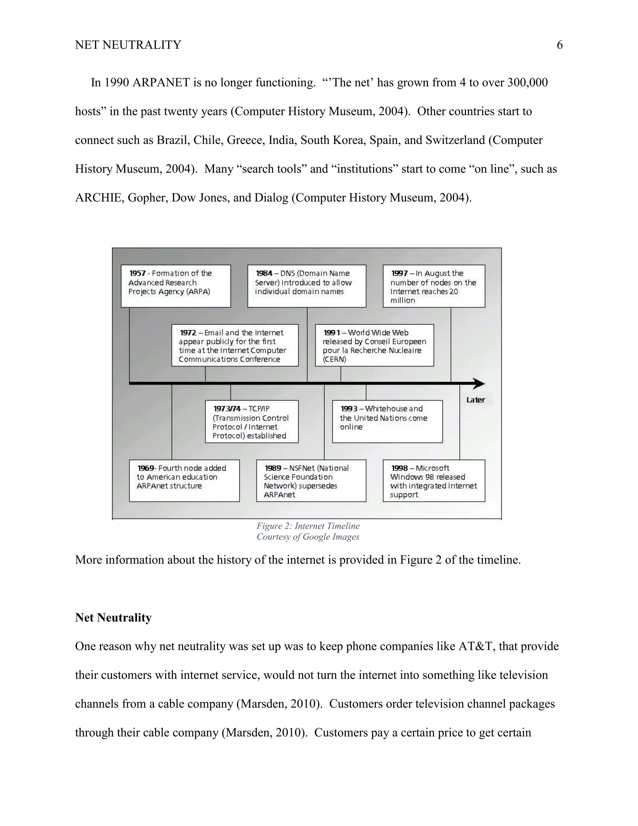 NET NEUTRALITY 6
In 1990 ARPANET is no longer functioning. “‟The net‟ has grown from 4 to over 300,000
hosts” in the past twenty years (Computer History Museum, 2004). Other countries start to
connect such as Brazil, Chile, Greece, India, South Korea, Spain, and Switzerland (Computer
History Museum, 2004). Many “search tools” and “institutions” start to come “on line”, such as
ARCHIE, Gopher, Dow Jones, and Dialog (Computer History Museum, 2004).
More information about the history of the internet is provided in Figure 2 of the timeline.
Net Neutrality
One reason why net neutrality was set up was to keep phone companies like AT&T, that provide
their customers with internet service, would not turn the internet into something like television
channels from a cable company (Marsden, 2010). Customers order television channel packages
through their cable company (Marsden, 2010). Customers pay a certain price to get certain
Figure 2: Internet Timeline
Courtesy of Google Images
 