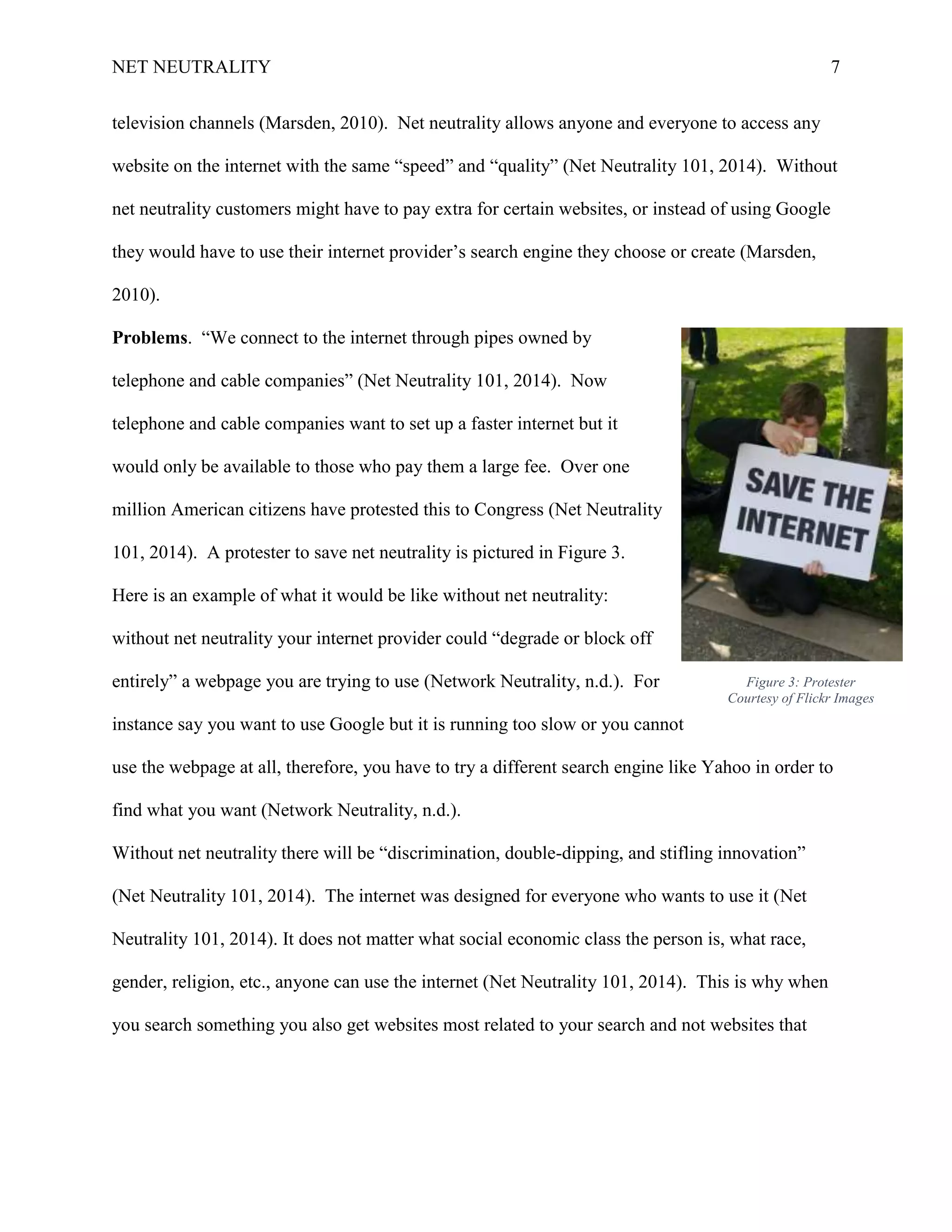 NET NEUTRALITY 7
television channels (Marsden, 2010). Net neutrality allows anyone and everyone to access any
website on the internet with the same “speed” and “quality” (Net Neutrality 101, 2014). Without
net neutrality customers might have to pay extra for certain websites, or instead of using Google
they would have to use their internet provider‟s search engine they choose or create (Marsden,
2010).
Problems. “We connect to the internet through pipes owned by
telephone and cable companies” (Net Neutrality 101, 2014). Now
telephone and cable companies want to set up a faster internet but it
would only be available to those who pay them a large fee. Over one
million American citizens have protested this to Congress (Net Neutrality
101, 2014). A protester to save net neutrality is pictured in Figure 3.
Here is an example of what it would be like without net neutrality:
without net neutrality your internet provider could “degrade or block off
entirely” a webpage you are trying to use (Network Neutrality, n.d.). For
instance say you want to use Google but it is running too slow or you cannot
use the webpage at all, therefore, you have to try a different search engine like Yahoo in order to
find what you want (Network Neutrality, n.d.).
Without net neutrality there will be “discrimination, double-dipping, and stifling innovation”
(Net Neutrality 101, 2014). The internet was designed for everyone who wants to use it (Net
Neutrality 101, 2014). It does not matter what social economic class the person is, what race,
gender, religion, etc., anyone can use the internet (Net Neutrality 101, 2014). This is why when
you search something you also get websites most related to your search and not websites that
Figure 3: Protester
Courtesy of Flickr Images
 