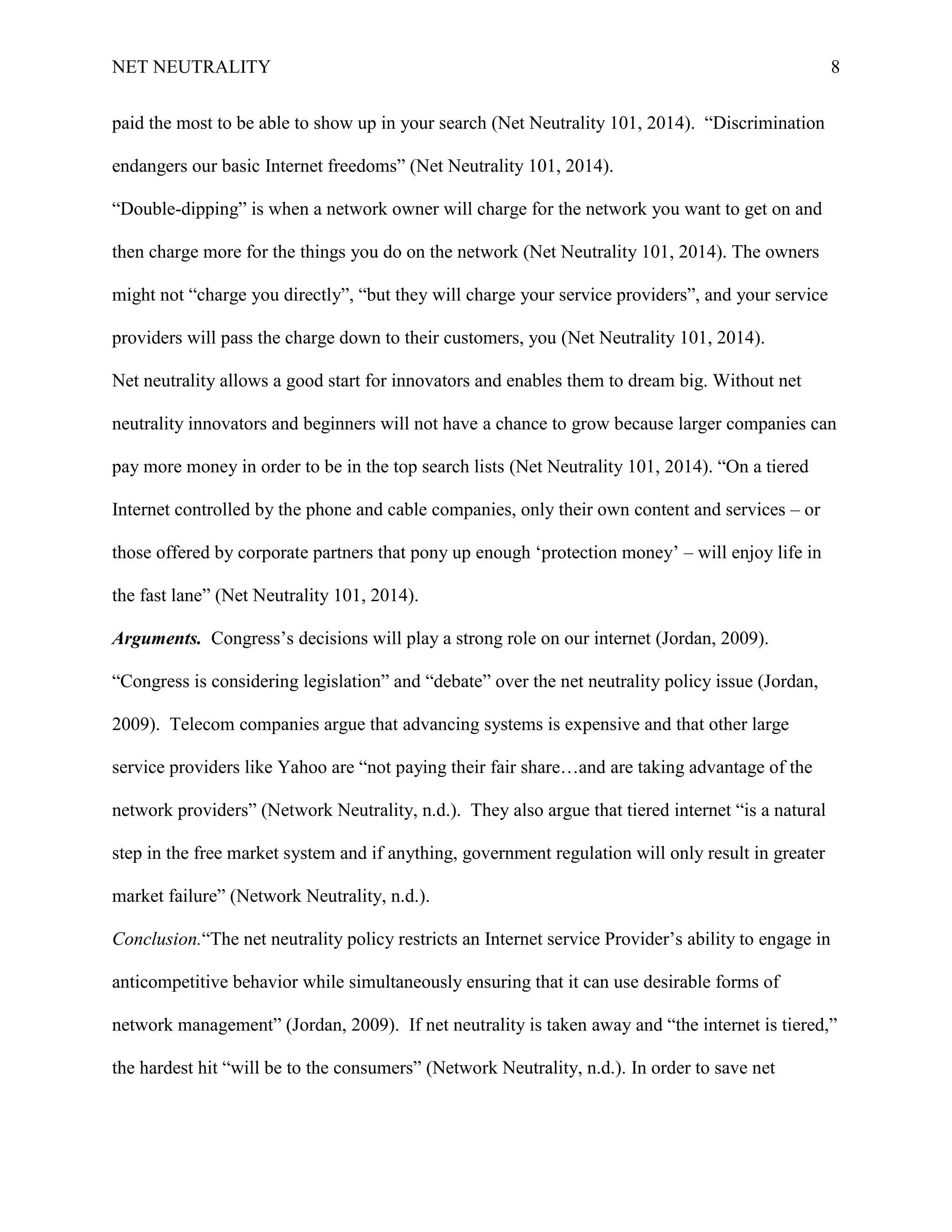NET NEUTRALITY 8
paid the most to be able to show up in your search (Net Neutrality 101, 2014). “Discrimination
endangers our basic Internet freedoms” (Net Neutrality 101, 2014).
“Double-dipping” is when a network owner will charge for the network you want to get on and
then charge more for the things you do on the network (Net Neutrality 101, 2014). The owners
might not “charge you directly”, “but they will charge your service providers”, and your service
providers will pass the charge down to their customers, you (Net Neutrality 101, 2014).
Net neutrality allows a good start for innovators and enables them to dream big. Without net
neutrality innovators and beginners will not have a chance to grow because larger companies can
pay more money in order to be in the top search lists (Net Neutrality 101, 2014). “On a tiered
Internet controlled by the phone and cable companies, only their own content and services – or
those offered by corporate partners that pony up enough „protection money‟ – will enjoy life in
the fast lane” (Net Neutrality 101, 2014).
Arguments. Congress‟s decisions will play a strong role on our internet (Jordan, 2009).
“Congress is considering legislation” and “debate” over the net neutrality policy issue (Jordan,
2009). Telecom companies argue that advancing systems is expensive and that other large
service providers like Yahoo are “not paying their fair share…and are taking advantage of the
network providers” (Network Neutrality, n.d.). They also argue that tiered internet “is a natural
step in the free market system and if anything, government regulation will only result in greater
market failure” (Network Neutrality, n.d.).
Conclusion.“The net neutrality policy restricts an Internet service Provider‟s ability to engage in
anticompetitive behavior while simultaneously ensuring that it can use desirable forms of
network management” (Jordan, 2009). If net neutrality is taken away and “the internet is tiered,”
the hardest hit “will be to the consumers” (Network Neutrality, n.d.). In order to save net
 