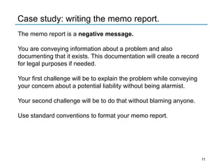 The memo report is a negative message.
You are conveying information about a problem and also
documenting that it exists. This documentation will create a record
for legal purposes if needed.
Your first challenge will be to explain the problem while conveying
your concern about a potential liability without being alarmist.
Your second challenge will be to do that without blaming anyone.
Use standard conventions to format your memo report.
Case study: writing the memo report.
11
 