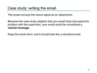 The email conveys the memo report as an attachment.
Because the case study explains that you would have discussed the
problem with the supervisor, your email would be considered a
neutral message.
Keep the email short, and it should look like a standard email.
Case study: writing the email.
12
 
