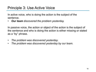 In active voice, who is doing the action is the subject of the
sentence.
• Our team discovered the problem yesterday.
In passive voice, the action or object of the action is the subject of
the sentence and who is doing the action is either missing or stated
as a “by” phrase.
• The problem was discovered yesterday.
• The problem was discovered yesterday by our team.
Principle 3: Use Active Voice
16
 