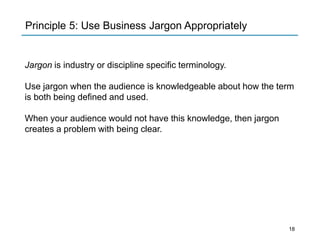 Jargon is industry or discipline specific terminology.
Use jargon when the audience is knowledgeable about how the term
is both being defined and used.
When your audience would not have this knowledge, then jargon
creates a problem with being clear.
Principle 5: Use Business Jargon Appropriately
18
 