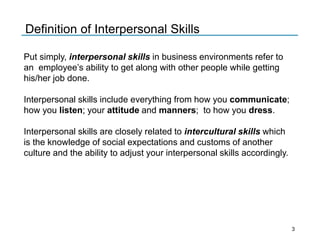 Put simply, interpersonal skills in business environments refer to
an employee’s ability to get along with other people while getting
his/her job done.
Interpersonal skills include everything from how you communicate;
how you listen; your attitude and manners; to how you dress.
Interpersonal skills are closely related to intercultural skills which
is the knowledge of social expectations and customs of another
culture and the ability to adjust your interpersonal skills accordingly.
Definition of Interpersonal Skills
3
 