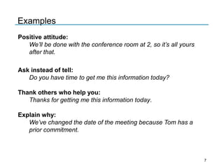 Positive attitude:
We’ll be done with the conference room at 2, so it’s all yours
after that.
Ask instead of tell:
Do you have time to get me this information today?
Thank others who help you:
Thanks for getting me this information today.
Explain why:
We’ve changed the date of the meeting because Tom has a
prior commitment.
Examples
7
 