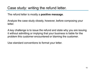 Case study: writing the refund letter.
The refund letter is mostly a positive message.
Analyze the case study closely, however, before composing your
letter.
A key challenge is to issue the refund and state why you are issuing
it without admitting or implying that your business is liable for the
problem this customer encountered or blaming the customer.
Use standard conventions to format your letter.
10
 