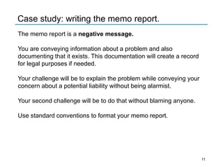 Case study: writing the memo report.
The memo report is a negative message.
You are conveying information about a problem and also
documenting that it exists. This documentation will create a record
for legal purposes if needed.
Your challenge will be to explain the problem while conveying your
concern about a potential liability without being alarmist.
Your second challenge will be to do that without blaming anyone.
Use standard conventions to format your memo report.
11
 