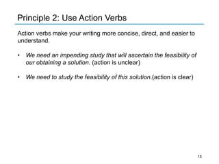 Principle 2: Use Action Verbs
Action verbs make your writing more concise, direct, and easier to
understand.
• We need an impending study that will ascertain the feasibility of
our obtaining a solution. (action is unclear)
• We need to study the feasibility of this solution.(action is clear)
15
 