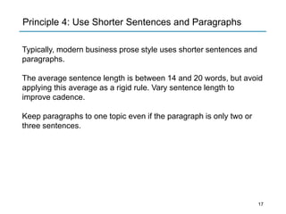 Principle 4: Use Shorter Sentences and Paragraphs
Typically, modern business prose style uses shorter sentences and
paragraphs.
The average sentence length is between 14 and 20 words, but avoid
applying this average as a rigid rule. Vary sentence length to
improve cadence.
Keep paragraphs to one topic even if the paragraph is only two or
three sentences.
17
 