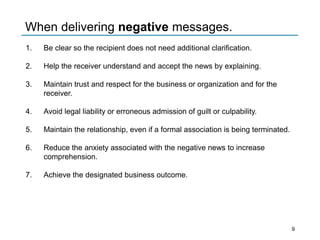 When delivering negative messages.
1. Be clear so the recipient does not need additional clarification.
2. Help the receiver understand and accept the news by explaining.
3. Maintain trust and respect for the business or organization and for the
receiver.
4. Avoid legal liability or erroneous admission of guilt or culpability.
5. Maintain the relationship, even if a formal association is being terminated.
6. Reduce the anxiety associated with the negative news to increase
comprehension.
7. Achieve the designated business outcome.
9
 