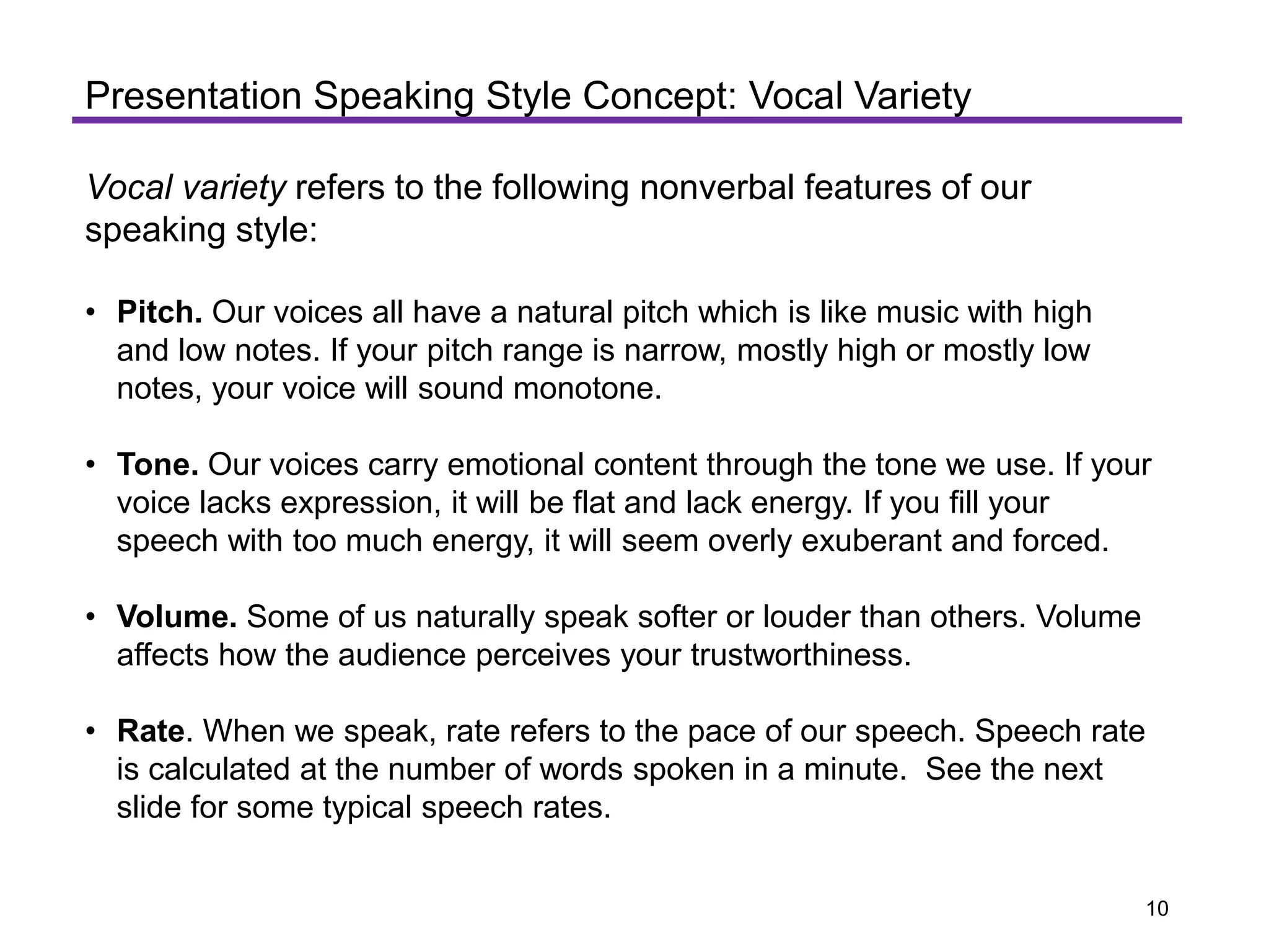 Vocal variety refers to the following nonverbal features of our
speaking style:
• Pitch. Our voices all have a natural pitch which is like music with high
and low notes. If your pitch range is narrow, mostly high or mostly low
notes, your voice will sound monotone.
• Tone. Our voices carry emotional content through the tone we use. If your
voice lacks expression, it will be flat and lack energy. If you fill your
speech with too much energy, it will seem overly exuberant and forced.
• Volume. Some of us naturally speak softer or louder than others. Volume
affects how the audience perceives your trustworthiness.
• Rate. When we speak, rate refers to the pace of our speech. Speech rate
is calculated at the number of words spoken in a minute. See the next
slide for some typical speech rates.
Presentation Speaking Style Concept: Vocal Variety
10
 