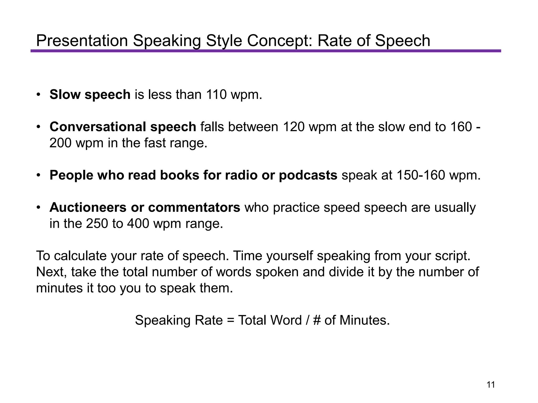 • Slow speech is less than 110 wpm.
• Conversational speech falls between 120 wpm at the slow end to 160 -
200 wpm in the fast range.
• People who read books for radio or podcasts speak at 150-160 wpm.
• Auctioneers or commentators who practice speed speech are usually
in the 250 to 400 wpm range.
To calculate your rate of speech. Time yourself speaking from your script.
Next, take the total number of words spoken and divide it by the number of
minutes it too you to speak them.
Speaking Rate = Total Word / # of Minutes.
Presentation Speaking Style Concept: Rate of Speech
11
 
