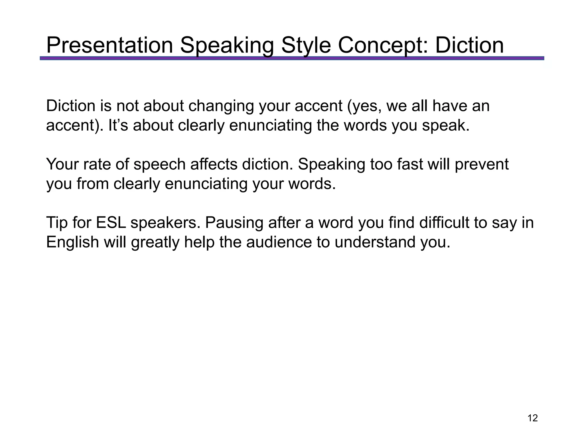 Diction is not about changing your accent (yes, we all have an
accent). It’s about clearly enunciating the words you speak.
Your rate of speech affects diction. Speaking too fast will prevent
you from clearly enunciating your words.
Tip for ESL speakers. Pausing after a word you find difficult to say in
English will greatly help the audience to understand you.
Presentation Speaking Style Concept: Diction
12
 