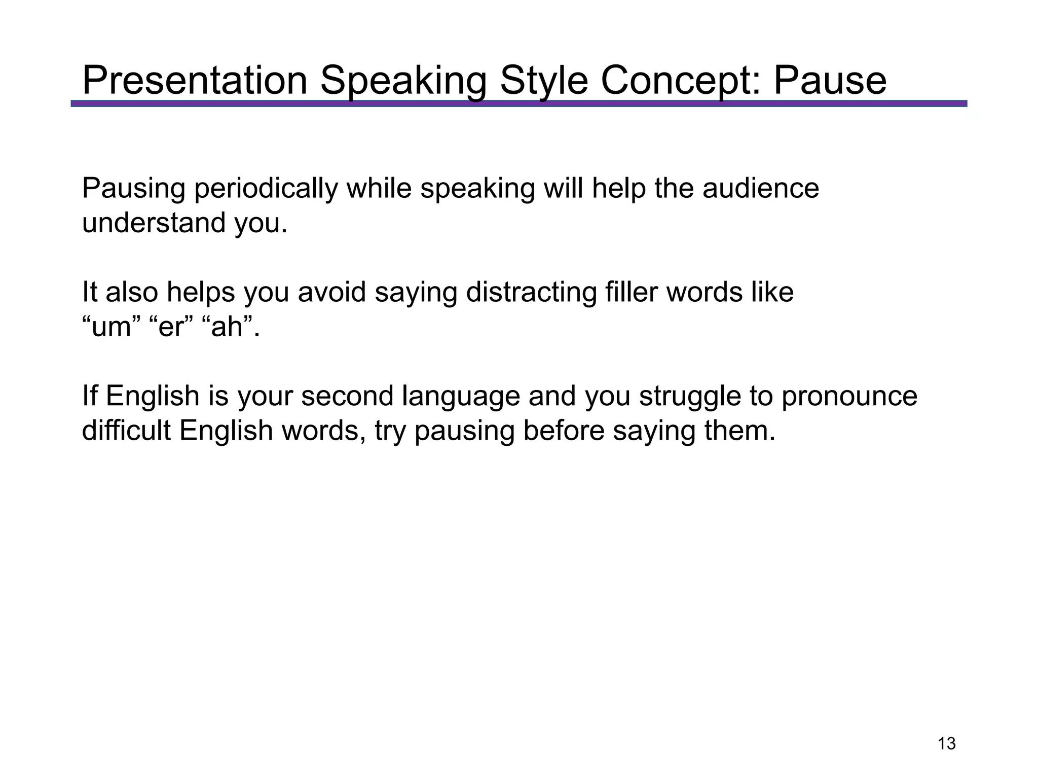 Pausing periodically while speaking will help the audience
understand you.
It also helps you avoid saying distracting filler words like
“um” “er” “ah”.
If English is your second language and you struggle to pronounce
difficult English words, try pausing before saying them.
Presentation Speaking Style Concept: Pause
13
 