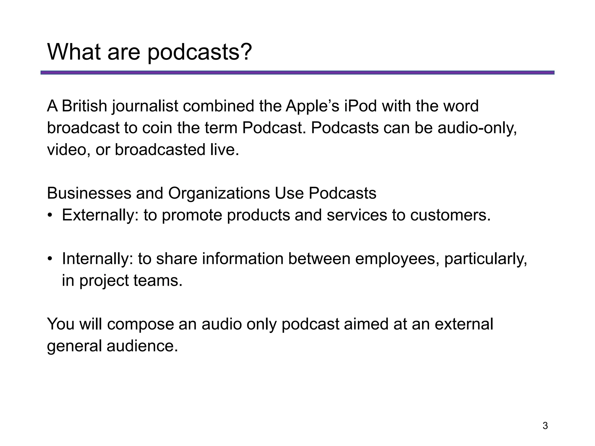 A British journalist combined the Apple’s iPod with the word
broadcast to coin the term Podcast. Podcasts can be audio-only,
video, or broadcasted live.
Businesses and Organizations Use Podcasts
• Externally: to promote products and services to customers.
• Internally: to share information between employees, particularly,
in project teams.
You will compose an audio only podcast aimed at an external
general audience.
What are podcasts?
3
 