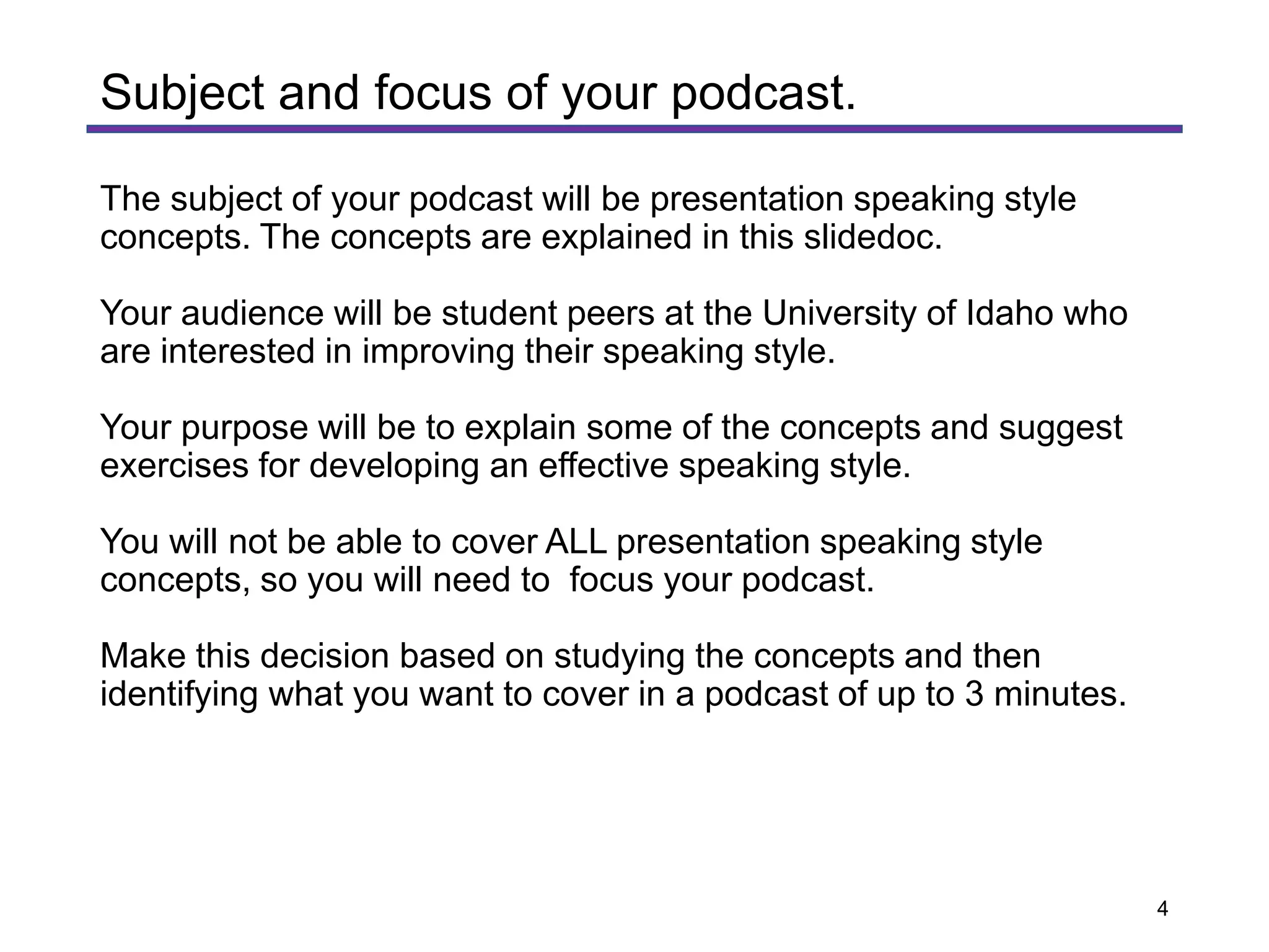 The subject of your podcast will be presentation speaking style
concepts. The concepts are explained in this slidedoc.
Your audience will be student peers at the University of Idaho who
are interested in improving their speaking style.
Your purpose will be to explain some of the concepts and suggest
exercises for developing an effective speaking style.
You will not be able to cover ALL presentation speaking style
concepts, so you will need to focus your podcast.
Make this decision based on studying the concepts and then
identifying what you want to cover in a podcast of up to 3 minutes.
Subject and focus of your podcast.
4
 
