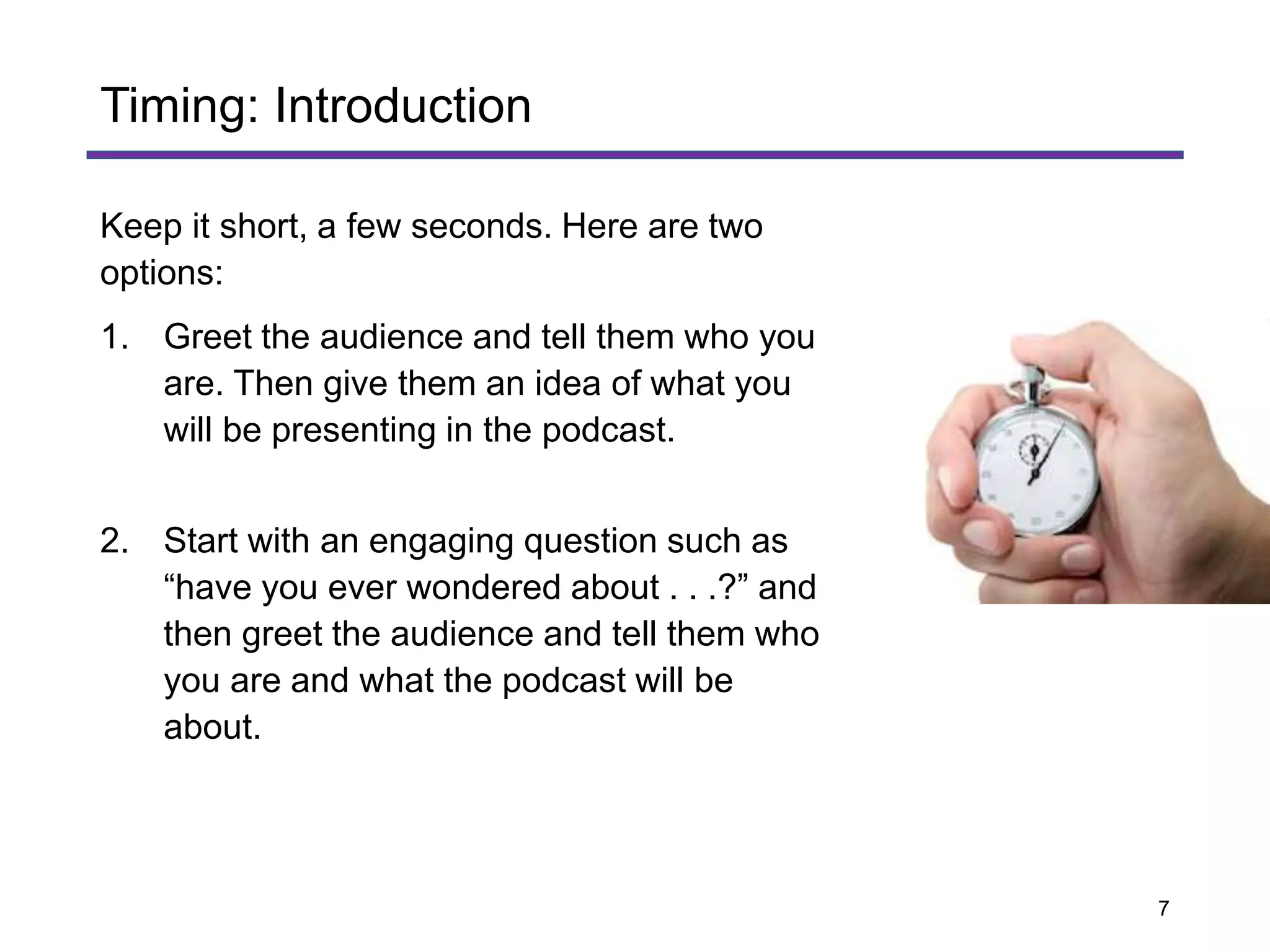 Keep it short, a few seconds. Here are two
options:
1. Greet the audience and tell them who you
are. Then give them an idea of what you
will be presenting in the podcast.
2. Start with an engaging question such as
“have you ever wondered about . . .?” and
then greet the audience and tell them who
you are and what the podcast will be
about.
Timing: Introduction
7
 