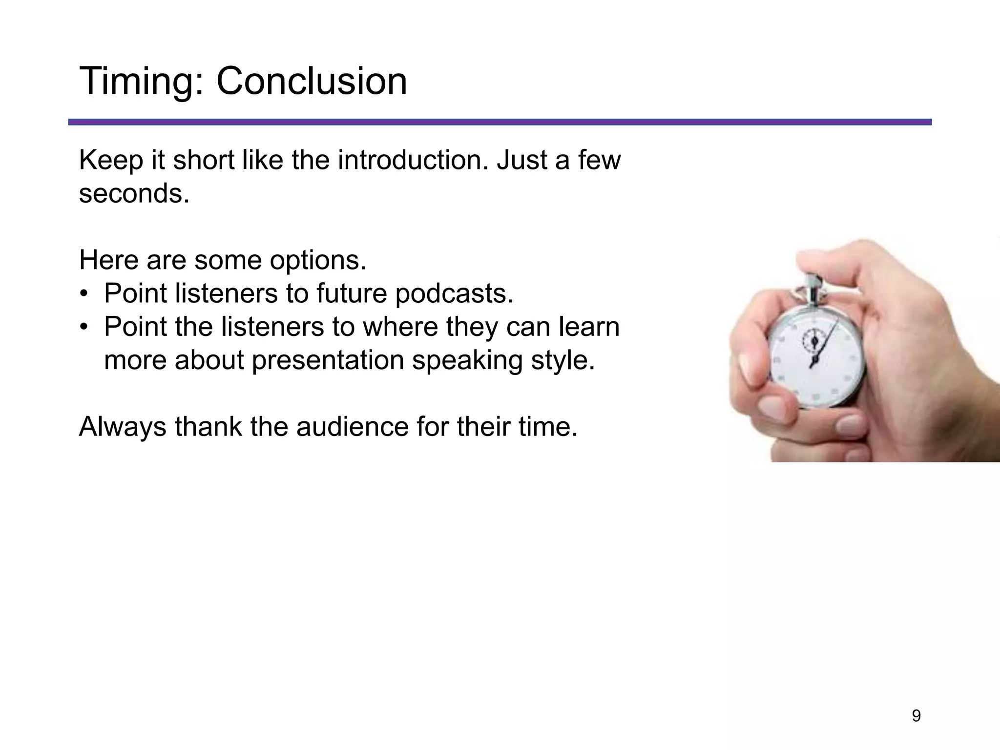 Keep it short like the introduction. Just a few
seconds.
Here are some options.
• Point listeners to future podcasts.
• Point the listeners to where they can learn
more about presentation speaking style.
Always thank the audience for their time.
Timing: Conclusion
9
 