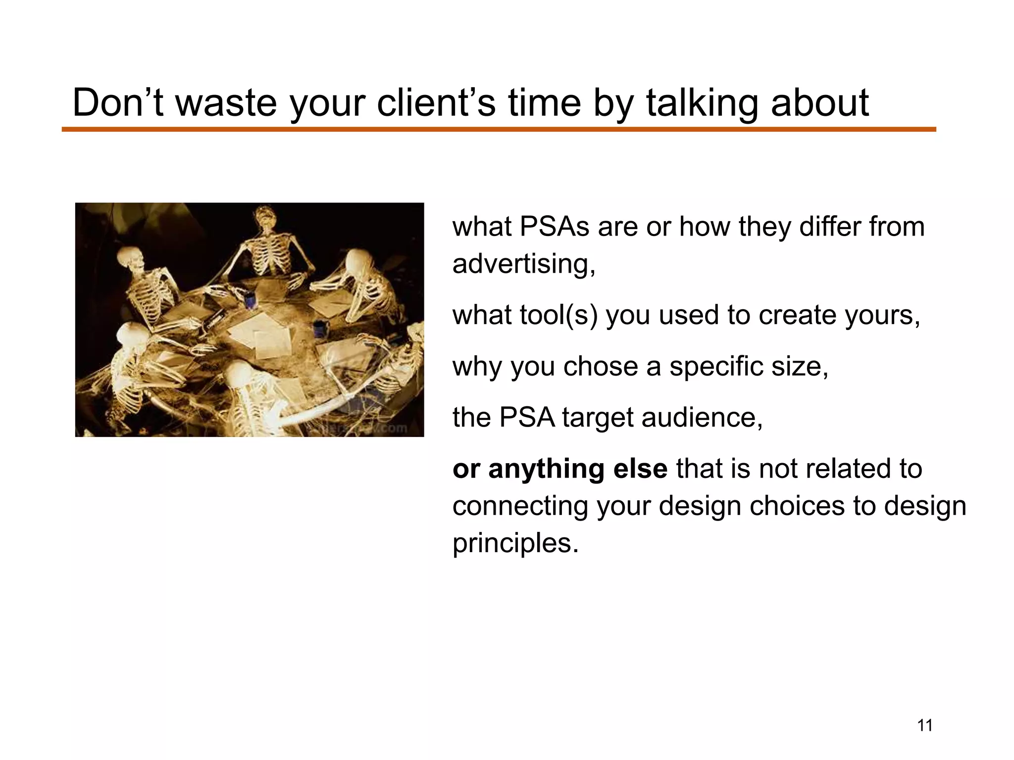what PSAs are or how they differ from
advertising,
what tool(s) you used to create yours,
why you chose a specific size,
the PSA target audience,
or anything else that is not related to
connecting your design choices to design
principles.
Don’t waste your client’s time by talking about
11
 