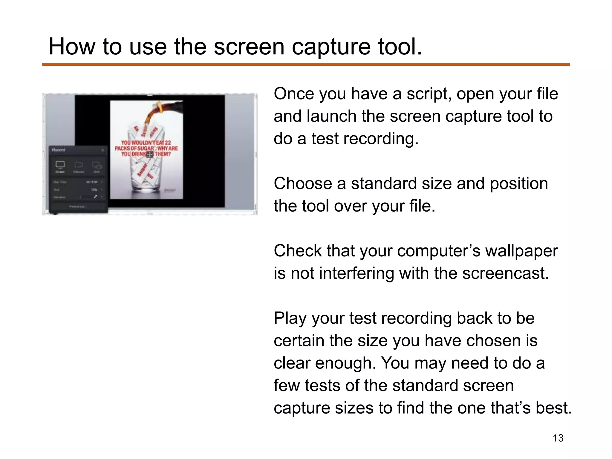Once you have a script, open your file
and launch the screen capture tool to
do a test recording.
Choose a standard size and position
the tool over your file.
Check that your computer’s wallpaper
is not interfering with the screencast.
Play your test recording back to be
certain the size you have chosen is
clear enough. You may need to do a
few tests of the standard screen
capture sizes to find the one that’s best.
How to use the screen capture tool.
13
 