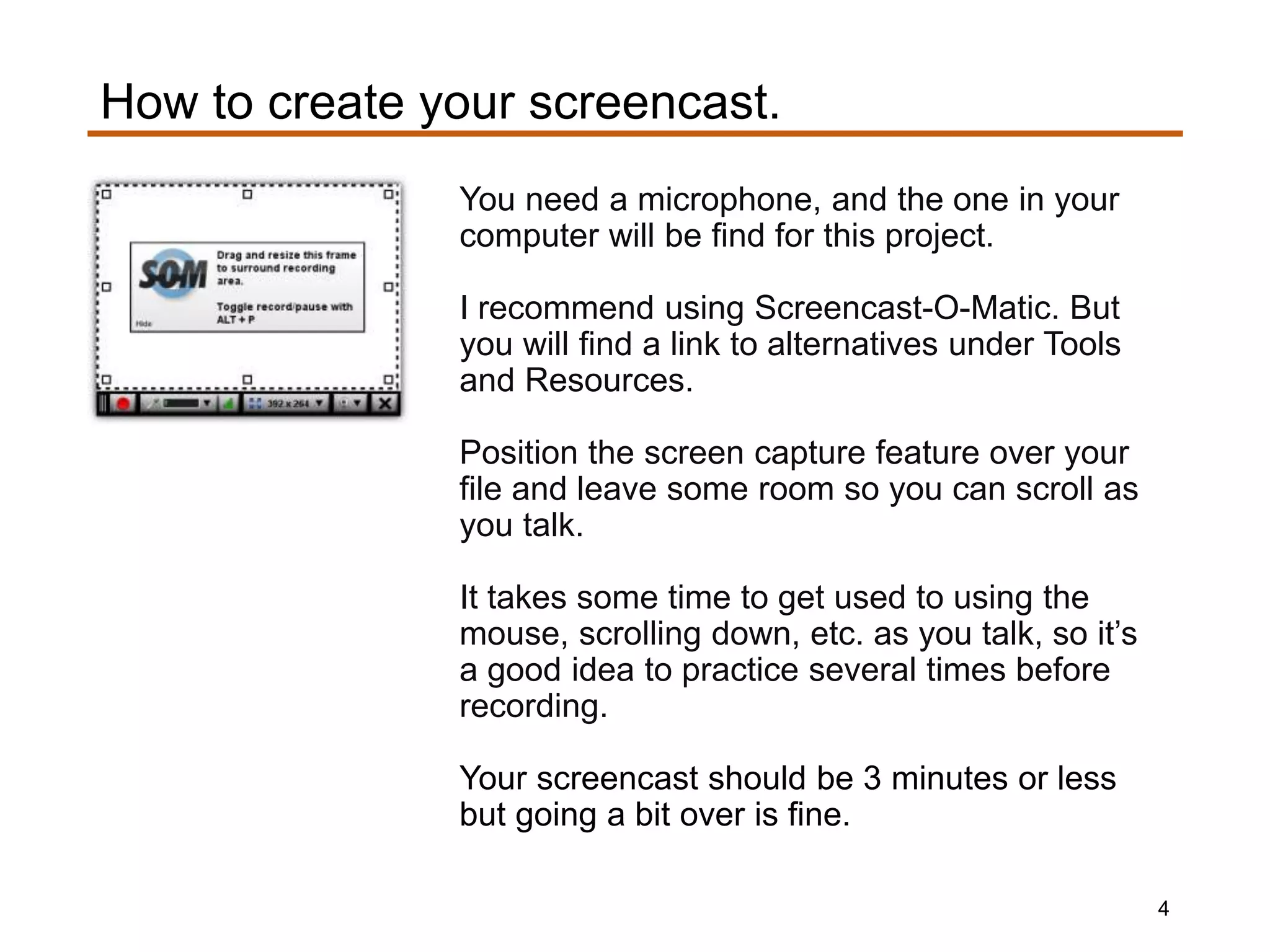 You need a microphone, and the one in your
computer will be find for this project.
I recommend using Screencast-O-Matic. But
you will find a link to alternatives under Tools
and Resources.
Position the screen capture feature over your
file and leave some room so you can scroll as
you talk.
It takes some time to get used to using the
mouse, scrolling down, etc. as you talk, so it’s
a good idea to practice several times before
recording.
Your screencast should be 3 minutes or less
but going a bit over is fine.
How to create your screencast.
4
 