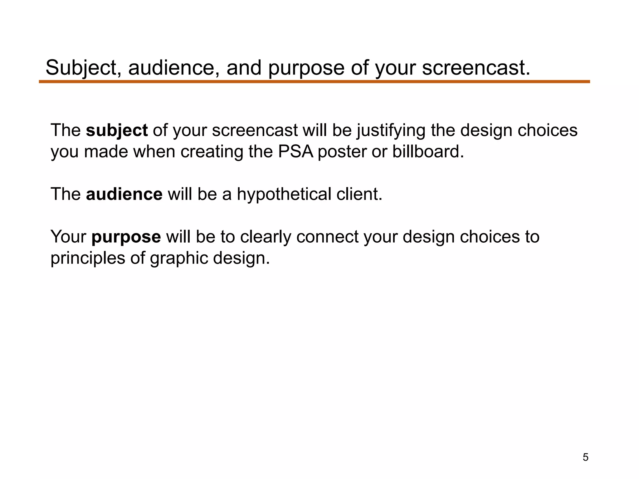 The subject of your screencast will be justifying the design choices
you made when creating the PSA poster or billboard.
The audience will be a hypothetical client.
Your purpose will be to clearly connect your design choices to
principles of graphic design.
Subject, audience, and purpose of your screencast.
5
 