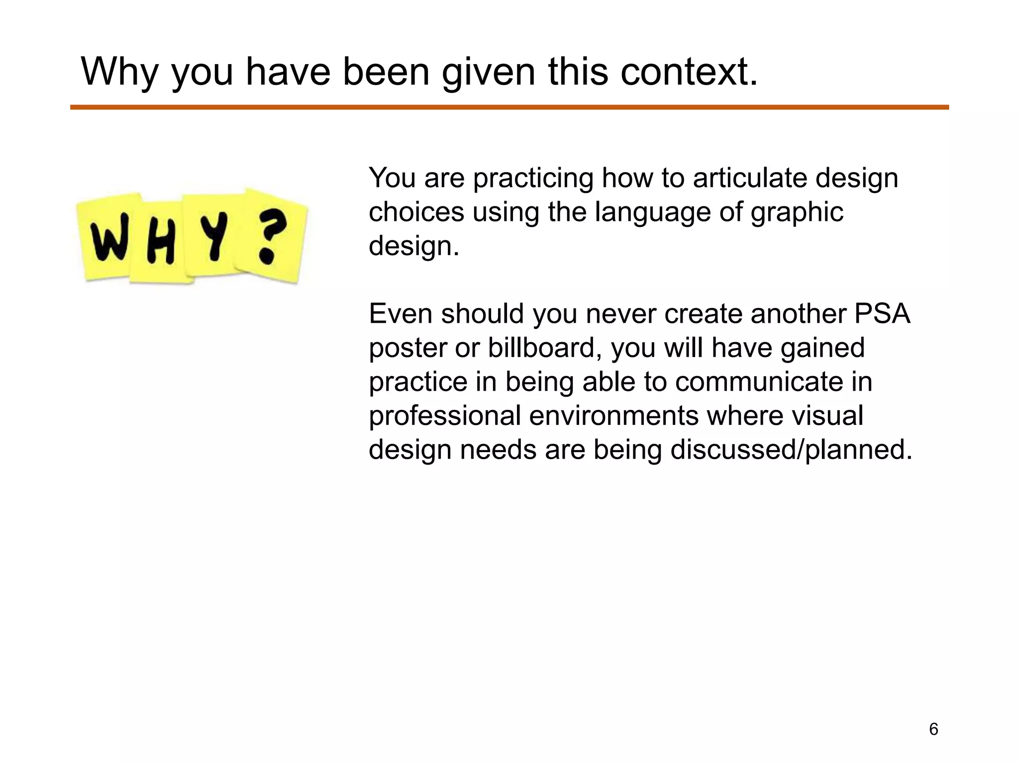 You are practicing how to articulate design
choices using the language of graphic
design.
Even should you never create another PSA
poster or billboard, you will have gained
practice in being able to communicate in
professional environments where visual
design needs are being discussed/planned.
Why you have been given this context.
6
 
