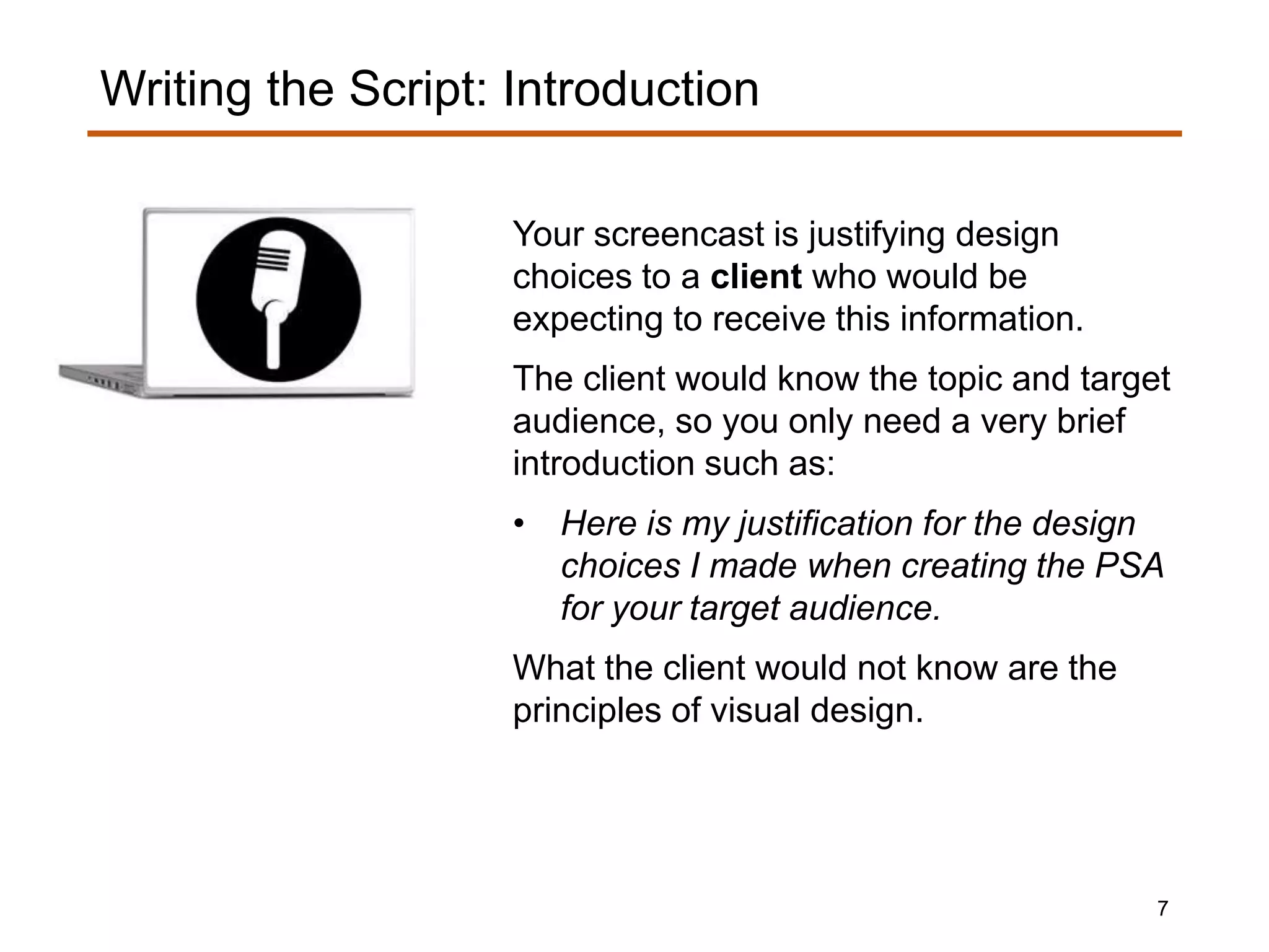Your screencast is justifying design
choices to a client who would be
expecting to receive this information.
The client would know the topic and target
audience, so you only need a very brief
introduction such as:
• Here is my justification for the design
choices I made when creating the PSA
for your target audience.
What the client would not know are the
principles of visual design.
Writing the Script: Introduction
7
 
