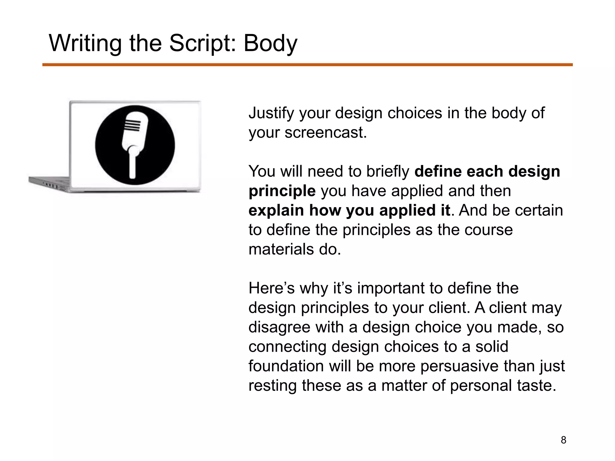 Justify your design choices in the body of
your screencast.
You will need to briefly define each design
principle you have applied and then
explain how you applied it. And be certain
to define the principles as the course
materials do.
Here’s why it’s important to define the
design principles to your client. A client may
disagree with a design choice you made, so
connecting design choices to a solid
foundation will be more persuasive than just
resting these as a matter of personal taste.
Writing the Script: Body
8
 