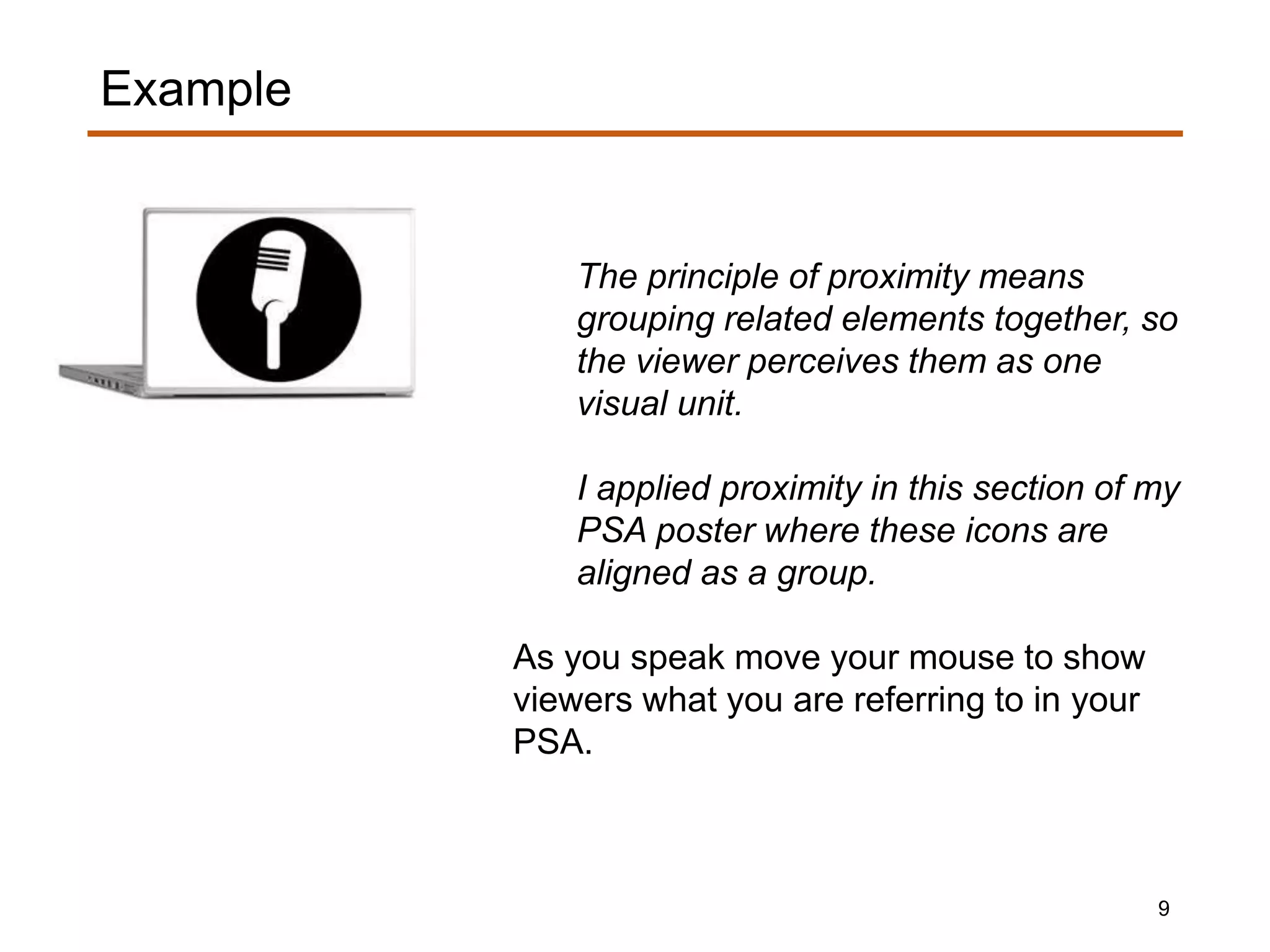 The principle of proximity means
grouping related elements together, so
the viewer perceives them as one
visual unit.
I applied proximity in this section of my
PSA poster where these icons are
aligned as a group.
As you speak move your mouse to show
viewers what you are referring to in your
PSA.
Example
9
 