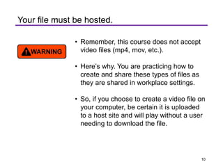 Your file must be hosted.
• Remember, this course does not accept
video files (mp4, mov, etc.).
• Here’s why. You are practicing how to
create and share these types of files as
they are shared in workplace settings.
• So, if you choose to create a video file on
your computer, be certain it is uploaded
to a host site and will play without a user
needing to download the file.
10
 