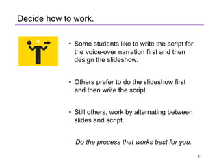 . ..
T
Decide how to work.
• Some students like to write the script for
the voice-over narration first and then
design the slideshow.
• Others prefer to do the slideshow first
and then write the script.
• Still others, work by alternating between
slides and script.
Do the process that works best for you.
11
 