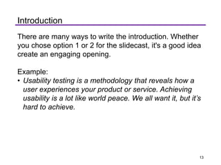 Introduction
There are many ways to write the introduction. Whether
you chose option 1 or 2 for the slidecast, it's a good idea
create an engaging opening.
Example:
• Usability testing is a methodology that reveals how a
user experiences your product or service. Achieving
usability is a lot like world peace. We all want it, but it’s
hard to achieve.
13
 