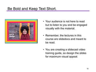 Be Bold and Keep Text Short.
• Your audience is not here to read
but to listen to you and be engaged
visually with the material.
• Remember, the lectures in this
course are slidedocs and meant to
be read.
• You are creating a slidecast video
training guide, so design the slides
for maximum visual appeal.
18
 
